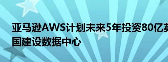 亚马逊AWS计划未来5年投资80亿英镑在英国建设数据中心