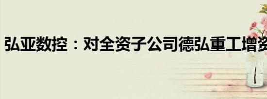 弘亚数控：对全资子公司德弘重工增资1亿元
