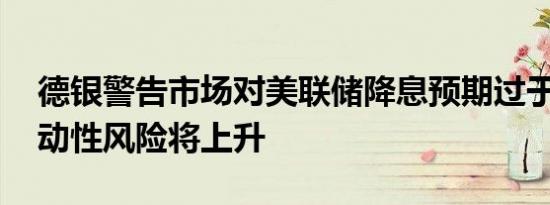 德银警告市场对美联储降息预期过于乐观 波动性风险将上升