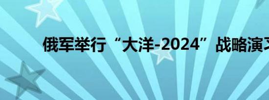 俄军举行“大洋-2024”战略演习