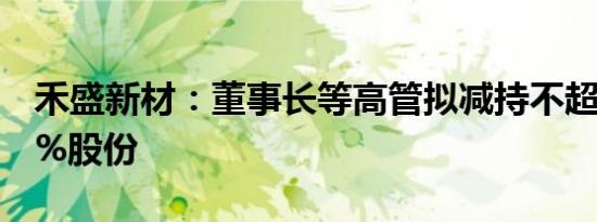 禾盛新材：董事长等高管拟减持不超过0.116%股份