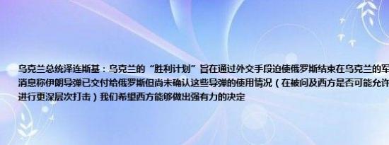 乌克兰总统泽连斯基：乌克兰的“胜利计划”旨在通过外交手段迫使俄罗斯结束在乌克兰的军事行动已收到盟友的消息称伊朗导弹已交付给俄罗斯但尚未确认这些导弹的使用情况（在被问及西方是否可能允许乌克兰在俄罗斯境内进行更深层次打击）我们希望西方能够做出强有力的决定