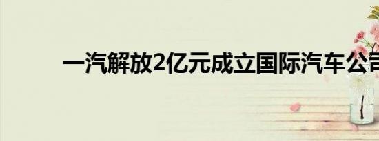 一汽解放2亿元成立国际汽车公司