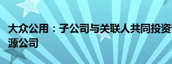 大众公用：子公司与关联人共同投资设立新能源公司