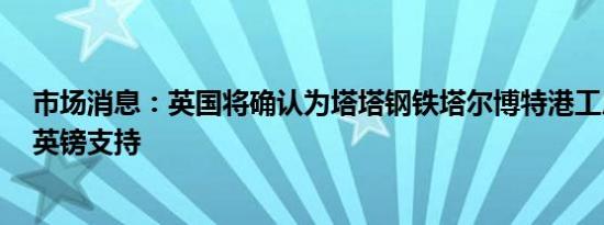 市场消息：英国将确认为塔塔钢铁塔尔博特港工厂提供5亿英镑支持