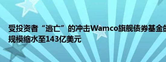 受投资者“逃亡”的冲击Wamco旗舰债券基金的资产管理规模缩水至143亿美元