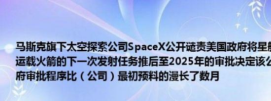 马斯克旗下太空探索公司SpaceX公开谴责美国政府将星舰（Starship）运载火箭的下一次发射任务推后至2025年的审批决定该公司称美国政府审批程序比（公司）最初预料的漫长了数月