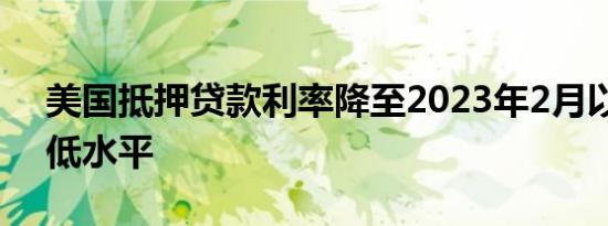 美国抵押贷款利率降至2023年2月以来的最低水平
