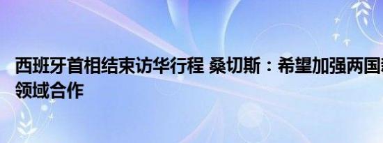 西班牙首相结束访华行程 桑切斯：希望加强两国新能源汽车领域合作