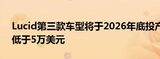 Lucid第三款车型将于2026年底投产起售价低于5万美元