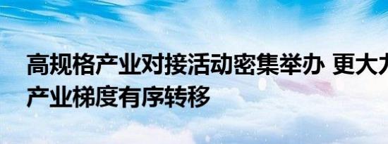 高规格产业对接活动密集举办 更大力度推动产业梯度有序转移