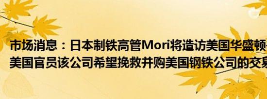 市场消息：日本制铁高管Mori将造访美国华盛顿并会见若干美国官员该公司希望挽救并购美国钢铁公司的交易