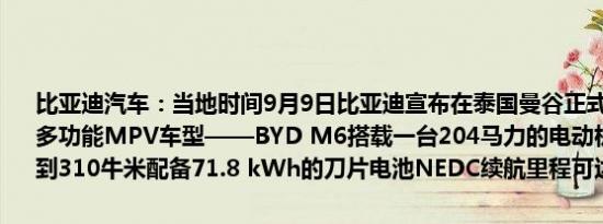比亚迪汽车：当地时间9月9日比亚迪宣布在泰国曼谷正式发布其最新的多功能MPV车型——BYD M6搭载一台204马力的电动机最大扭矩达到310牛米配备71.8 kWh的刀片电池NEDC续航里程可达530公里