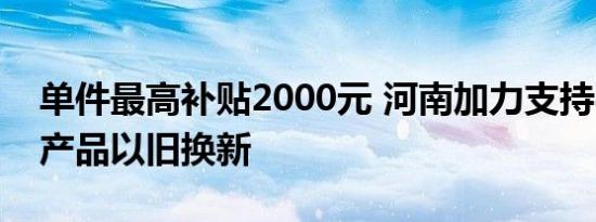单件最高补贴2000元 河南加力支持8类家电产品以旧换新