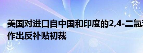 美国对进口自中国和印度的2,4-二氯苯氧乙酸作出反补贴初裁