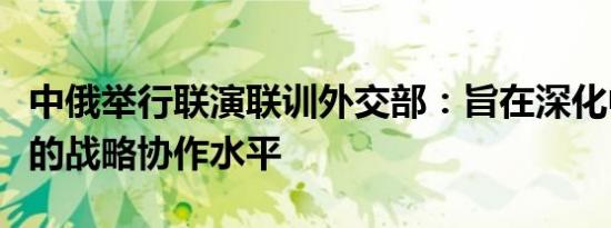 中俄举行联演联训外交部：旨在深化中俄两军的战略协作水平