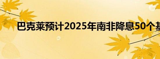 巴克莱预计2025年南非降息50个基点