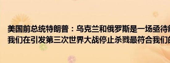 美国前总统特朗普：乌克兰和俄罗斯是一场亟待解决的冲突我们在引发第三次世界大战停止杀戮最符合我们的利益