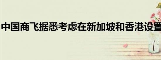 中国商飞据悉考虑在新加坡和香港设置办事处