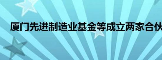 厦门先进制造业基金等成立两家合伙企业