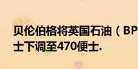 贝伦伯格将英国石油（BP）目标价从510便士下调至470便士.