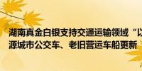 湖南真金白银支持交通运输领域“以旧换新”重点支持新能源城市公交车、老旧营运车船更新