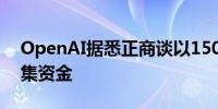 OpenAI据悉正商谈以1500亿美元的估值筹集资金