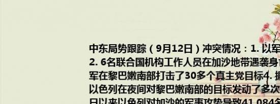 中东局势跟踪（9月12日）冲突情况：1. 以军轰炸加沙地带中部造成18人死亡2. 6名联合国机构工作人员在加沙地带遇袭身亡3. 据耶路撒冷邮报：以色列空军在黎巴嫩南部打击了30多个真主党目标4. 据以色列时报：黎巴嫩媒体报道称以色列在夜间对黎巴嫩南部的目标发动了多次空袭5. 加沙卫生部门：自10月7日以来以色列对加沙的军事攻势导致41,084名巴勒斯坦人遇难95,029人受伤6. 市场消息：以色列国防军、以色列安全机构和以色列监狱服务部队目前正在图巴斯和塔蒙地区进行反恐怖主义活动其他：1. 伊朗总统佩泽希