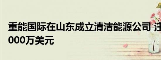 重能国际在山东成立清洁能源公司 注册资本2000万美元