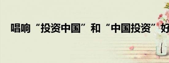 唱响“投资中国”和“中国投资”好声音