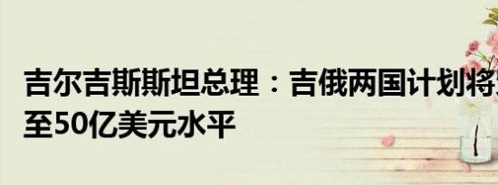 吉尔吉斯斯坦总理：吉俄两国计划将贸易额增至50亿美元水平