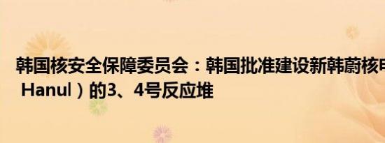 韩国核安全保障委员会：韩国批准建设新韩蔚核电厂（Shin Hanul）的3、4号反应堆