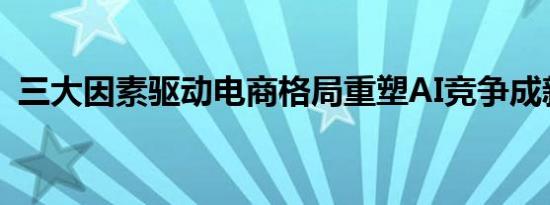 三大因素驱动电商格局重塑AI竞争成新变量
