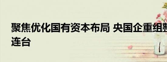 聚焦优化国有资本布局 央国企重组整合大戏连台