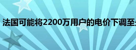 法国可能将2200万用户的电价下调至少10%