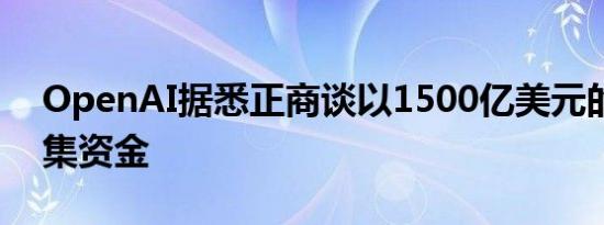 OpenAI据悉正商谈以1500亿美元的估值筹集资金