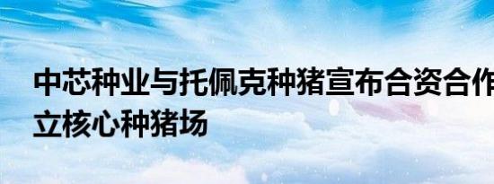 中芯种业与托佩克种猪宣布合资合作 共同建立核心种猪场