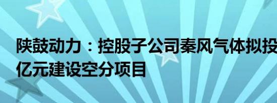 陕鼓动力：控股子公司秦风气体拟投资19.55亿元建设空分项目