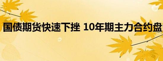 国债期货快速下挫 10年期主力合约盘中翻绿
