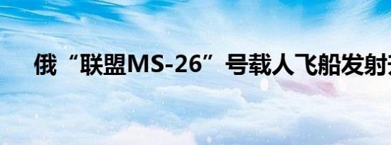 俄“联盟MS-26”号载人飞船发射升空