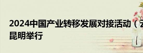 2024中国产业转移发展对接活动（云南）在昆明举行