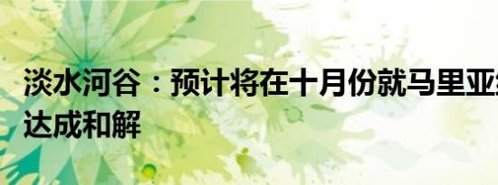淡水河谷：预计将在十月份就马里亚纳溃坝案达成和解