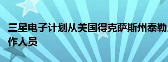 三星电子计划从美国得克萨斯州泰勒厂撤回工作人员