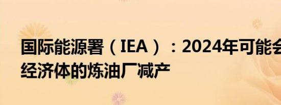 国际能源署（IEA）：2024年可能会有部分经济体的炼油厂减产