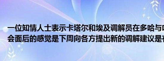 一位知情人士表示卡塔尔和埃及调解员在多哈与哈马斯代表会面后的感觉是下周向各方提出新的调解建议是有可能的