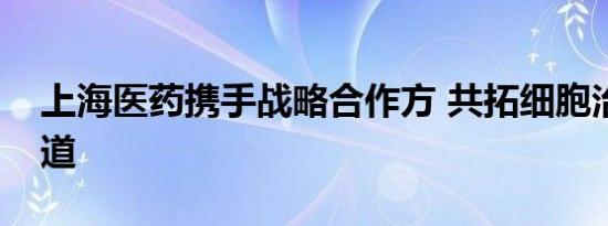 上海医药携手战略合作方 共拓细胞治疗新赛道