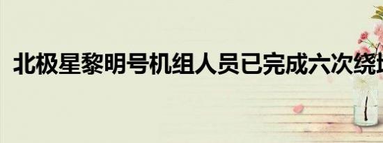 北极星黎明号机组人员已完成六次绕地飞行