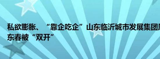 私欲膨胀、“靠企吃企”山东临沂城市发展集团原董事长李东春被“双开”