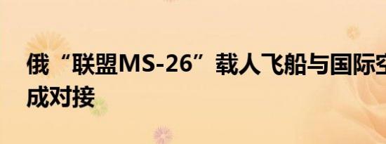 俄“联盟MS-26”载人飞船与国际空间站完成对接