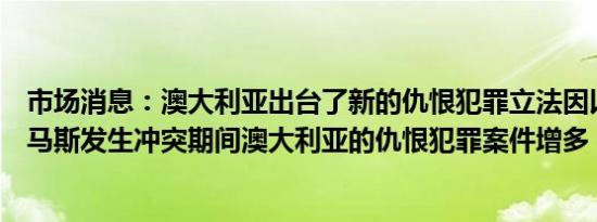 市场消息：澳大利亚出台了新的仇恨犯罪立法因以色列和哈马斯发生冲突期间澳大利亚的仇恨犯罪案件增多